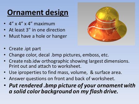 Ornament design 4” x 4” x 4” maximum At least 3” in one direction Must have a hole or hanger Create.ipt part Change color, decal.bmp pictures, emboss,