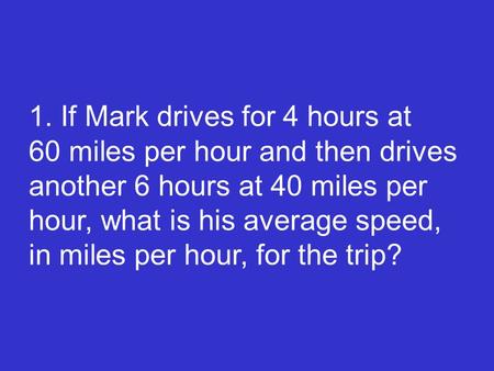 1. If Mark drives for 4 hours at 60 miles per hour and then drives another 6 hours at 40 miles per hour, what is his average speed, in miles per.