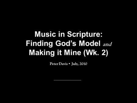 Music in Scripture: Finding God’s Model and Making it Mine (Wk. 2) Peter Davis July, 2010.