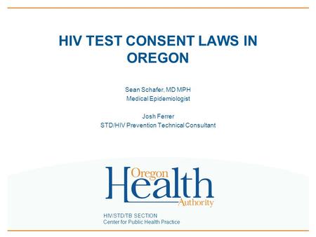 HIV/STD/TB SECTION Center for Public Health Practice HIV TEST CONSENT LAWS IN OREGON Sean Schafer, MD MPH Medical Epidemiologist Josh Ferrer STD/HIV Prevention.