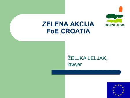 ZELENA AKCIJA FoE CROATIA ŽELJKA LELJAK, lawyer. ZELENA AKCIJA Founded in 1990. Employees : 11 Members : 250 Volonteers/activists: 20.