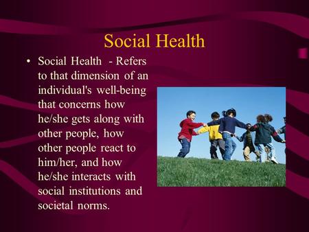 Social Health Social Health - Refers to that dimension of an individual's well-being that concerns how he/she gets along with other people, how other people.