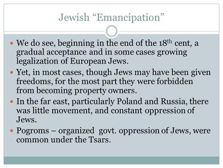 Jewish “Emancipation” We do see, beginning in the end of the 18 th cent, a gradual acceptance and in some cases growing legalization of European Jews.