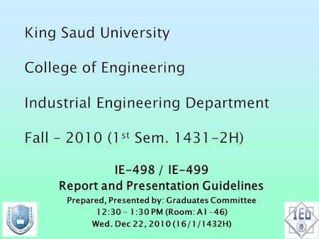 IE-498 / IE-499 Report and Presentation Guidelines Prepared, Presented by: Graduates Committee 12:30 – 1:30 PM (Room: A1-46) Wed. Dec 22, 2010 (16/1/1432H)