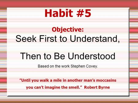 Habit #5 Objective: Seek First to Understand, Then to Be Understood Based on the work Stephen Covey. ”Until you walk a mile in another man’s moccasins.