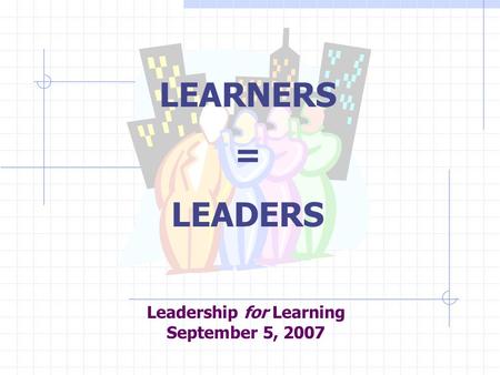 Leadership for Learning September 5, 2007 LEARNERS = LEADERS.