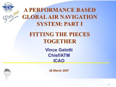 1 Vince Galotti Chief/ATMICAO 26 March 2007 A PERFORMANCE BASED GLOBAL AIR NAVIGATION SYSTEM: PART I FITTING THE PIECES TOGETHER.