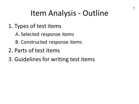 1 Item Analysis - Outline 1. Types of test items A. Selected response items B. Constructed response items 2. Parts of test items 3. Guidelines for writing.