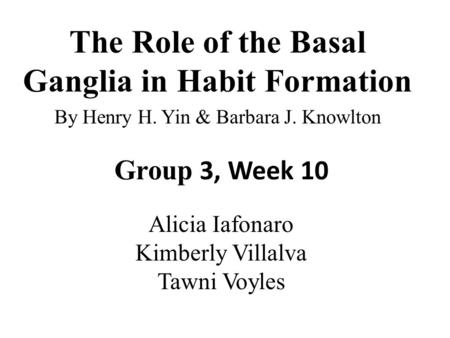 The Role of the Basal Ganglia in Habit Formation By Henry H. Yin & Barbara J. Knowlton Group 3, Week 10 Alicia Iafonaro Kimberly Villalva Tawni Voyles.