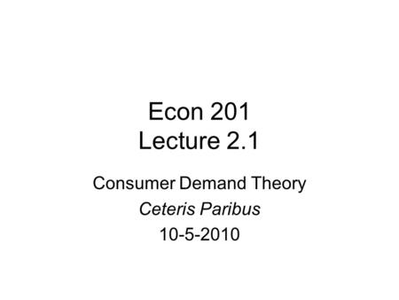 Econ 201 Lecture 2.1 Consumer Demand Theory Ceteris Paribus 10-5-2010.