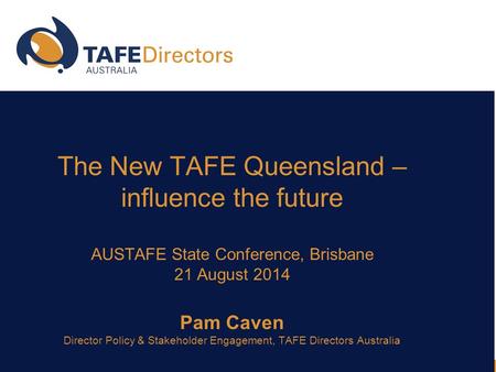 The New TAFE Queensland – influence the future AUSTAFE State Conference, Brisbane 21 August 2014 Pam Caven Director Policy & Stakeholder Engagement, TAFE.