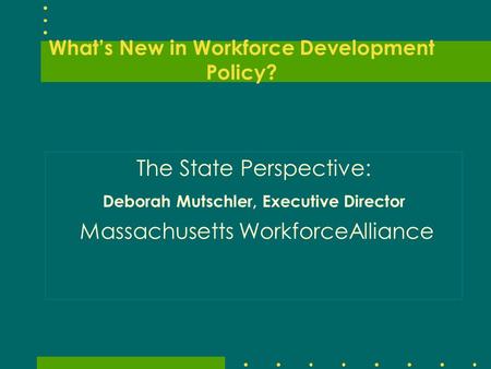 What’s New in Workforce Development Policy? The State Perspective: Deborah Mutschler, Executive Director Massachusetts WorkforceAlliance.