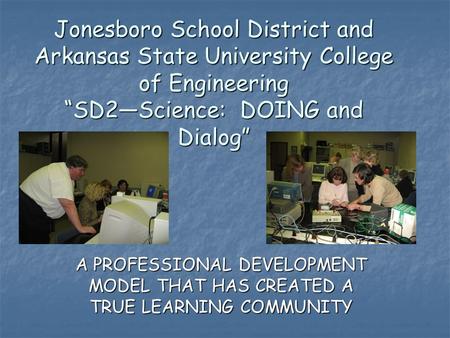 Jonesboro School District and Arkansas State University College of Engineering “SD2—Science: DOING and Dialog” A PROFESSIONAL DEVELOPMENT MODEL THAT HAS.