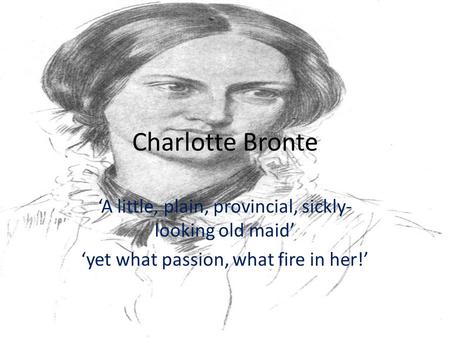 Charlotte Bronte ‘A little, plain, provincial, sickly- looking old maid’ ‘yet what passion, what fire in her!’