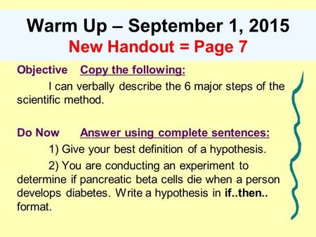 Warm Up – September 1, 2015 New Handout = Page 7 ObjectiveCopy the following: I can verbally describe the 6 major steps of the scientific method. Do NowAnswer.