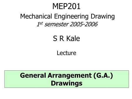 MEP201 Mechanical Engineering Drawing 1 st semester 2005-2006 S R Kale Lecture General Arrangement (G.A.) Drawings.