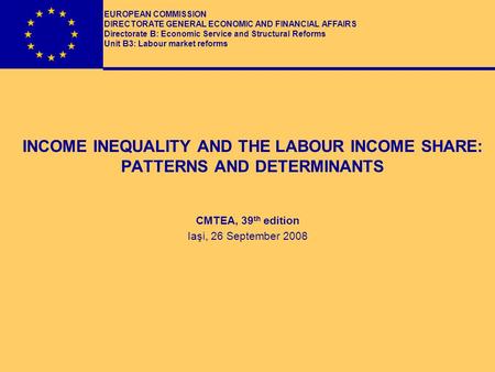 INCOME INEQUALITY AND THE LABOUR INCOME SHARE: PATTERNS AND DETERMINANTS CMTEA, 39 th edition Iaşi, 26 September 2008 EUROPEAN COMMISSION DIRECTORATE GENERAL.