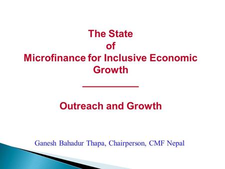 The State of Microfinance for Inclusive Economic Growth __________ Outreach and Growth Ganesh Bahadur Thapa, Chairperson, CMF Nepal.