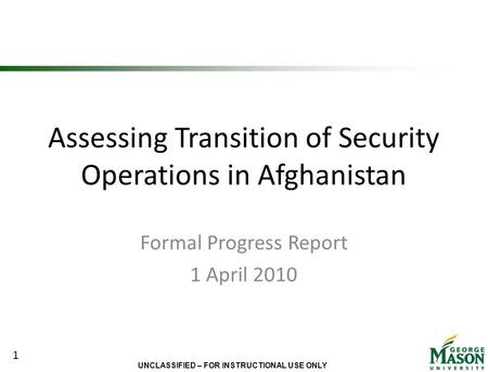 UNCLASSIFIED – FOR INSTRUCTIONAL USE ONLY Assessing Transition of Security Operations in Afghanistan Formal Progress Report 1 April 2010 1.