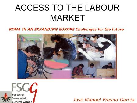 ACCESS TO THE LABOUR MARKET ROMA IN AN EXPANDING EUROPE Challenges for the future José Manuel Fresno García.