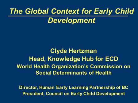 The Global Context for Early Child Development Clyde Hertzman Head, Knowledge Hub for ECD World Health Organization’s Commission on Social Determinants.