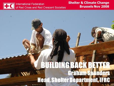 SHELTER & THE CLIMATE CHANGE CHALLENGE Graham Saunders Head, Shelter Department, IFRC Shelter & Climate Change Brussels Nov 2008 BUILDING BACK BETTER Graham.