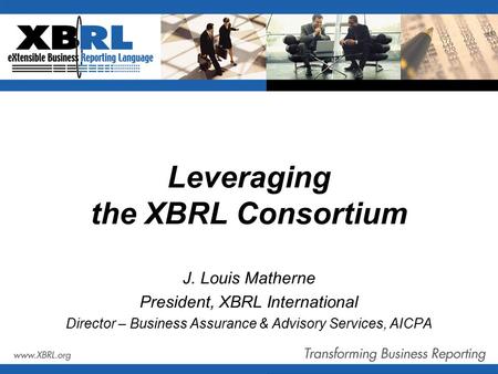 Leveraging the XBRL Consortium J. Louis Matherne President, XBRL International Director – Business Assurance & Advisory Services, AICPA.