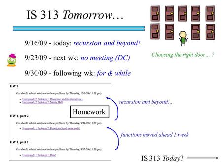 IS 313 Tomorrow… IS 313 Today? 9/16/09 - today: recursion and beyond! 9/23/09 - next wk: no meeting (DC) 9/30/09 - following wk: for & while Homework functions.