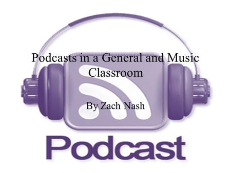 Podcasts in a General and Music Classroom By Zach Nash.