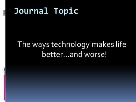 Journal Topic The ways technology makes life better…and worse!