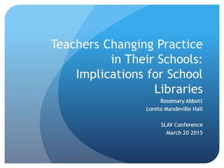 Teachers Changing Practice in Their Schools: Implications for School Libraries Rosemary Abbott Loreto Mandeville Hall SLAV Conference March 20 2015.