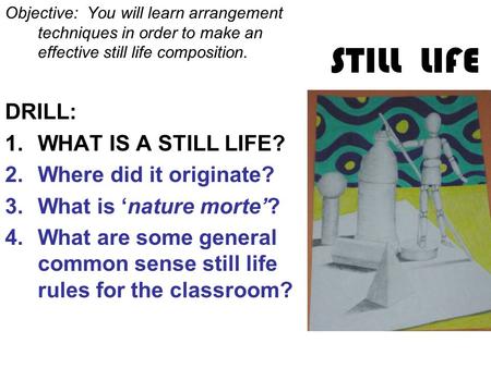 STILL LIFE Objective: You will learn arrangement techniques in order to make an effective still life composition. DRILL: 1.WHAT IS A STILL LIFE? 2.Where.