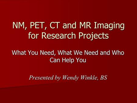 NM, PET, CT and MR Imaging for Research Projects What You Need, What We Need and Who Can Help You Presented by Wendy Winkle, BS.