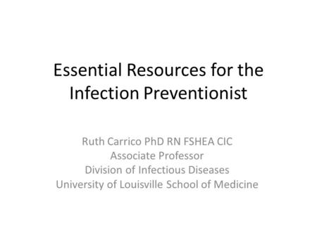 Essential Resources for the Infection Preventionist Ruth Carrico PhD RN FSHEA CIC Associate Professor Division of Infectious Diseases University of Louisville.