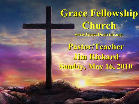 Grace Fellowship Church Pastor/Teacher Jim Rickard Sunday, May 16, 2010 www.GraceDoctrine.org.