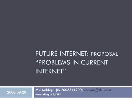 FUTURE INTERNET: PROPOSAL “PROBLEMS IN CURRENT INTERNET” M S Siddiqui [ID 2008311200] Networking LAB, KHU 2008-09-29.