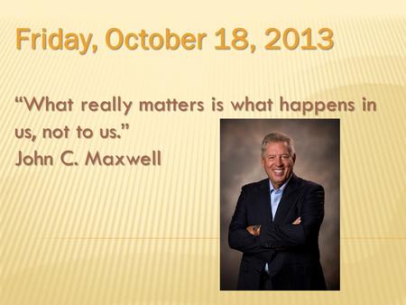 Friday, October 18, 2013 “What really matters is what happens in us, not to us.” John C. Maxwell.