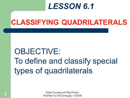 Slide Courtesy of Miss Fisher Modified by McConaughy 1/28/08 1 LESSON 6.1 CLASSIFYING QUADRILATERALS OBJECTIVE: To define and classify special types of.