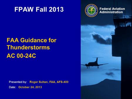 Presented by: Roger Sultan, FAA, AFS-400 Date: October 24, 2013 Federal Aviation Administration FPAW Fall 2013 FAA Guidance for Thunderstorms AC 00-24C.