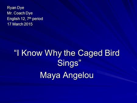 Ryan Dye Mr. Coach Dye English 12, 7 th period 17 March 2015 “I Know Why the Caged Bird Sings” Maya Angelou.