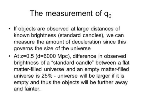 The measurement of q 0 If objects are observed at large distances of known brightness (standard candles), we can measure the amount of deceleration since.