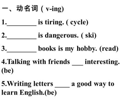 一、动名词（ v-ing) 1.________ is tiring. ( cycle) 2.________ is dangerous. ( ski) 3.________ books is my hobby. (read) 4.Talking with friends ___ interesting.