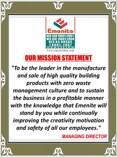 To be the leader in the manufacture and sale of high quality building products with zero waste management culture and to sustain the business in a profitable.