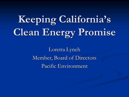 Keeping California’s Clean Energy Promise Loretta Lynch Member, Board of Directors Pacific Environment.