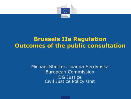 Brussels IIa Regulation Outcomes of the public consultation Michael Shotter, Joanna Serdynska European Commission DG Justice Civil Justice Policy Unit.