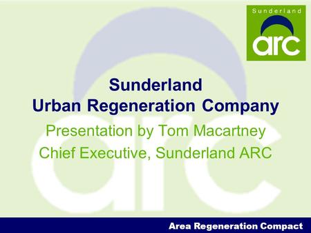 Area Regeneration Compact Sunderland Urban Regeneration Company Presentation by Tom Macartney Chief Executive, Sunderland ARC.