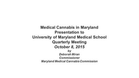 Medical Cannabis in Maryland Presentation to University of Maryland Medical School Quarterly Meeting October 8, 2015 by Deborah Miran Commissioner Maryland.