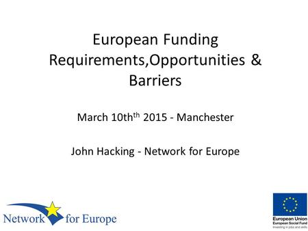 European Funding Requirements,Opportunities & Barriers March 10th th 2015 - Manchester John Hacking - Network for Europe.