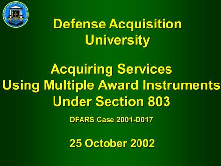 Acquiring Services Using Multiple Award Instruments Under Section 803 DFARS Case 2001-D017 25 October 2002 Defense Acquisition University.