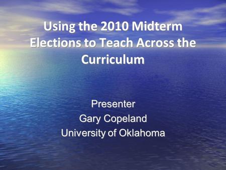 Using the 2010 Midterm Elections to Teach Across the Curriculum Presenter Gary Copeland University of Oklahoma Presenter Gary Copeland University of Oklahoma.